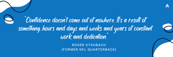 "Confidence doesn't come out of nowhere. It's a result of something...hours and days and weeks and years of constant work and dedication."  - Roger Staubach (Former NFL quarterback)