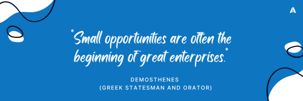 "Small opportunities are often the beginning of great enterprises." — Demosthenes (Greek statesman and orator)