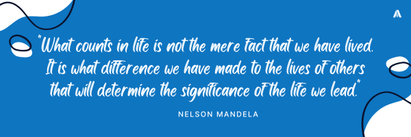 "What counts in life is not the mere fact that we have lived. It is what difference we have made to the lives of others that will determine the significance of the life we lead."