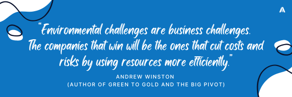  “Environmental challenges are business challenges. The companies that win will be the ones that cut costs and risks by using resources more efficiently.” -	Andrew Winston (author of Green to Gold and The Big Pivot)
